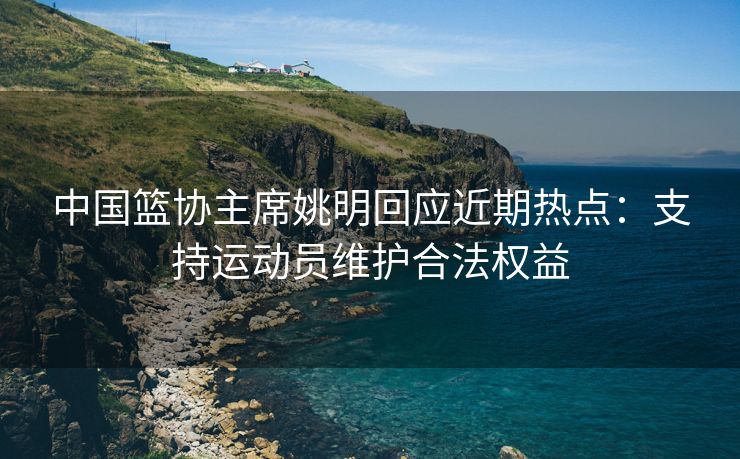 中国篮协主席姚明回应近期热点：支持运动员维护合法权益