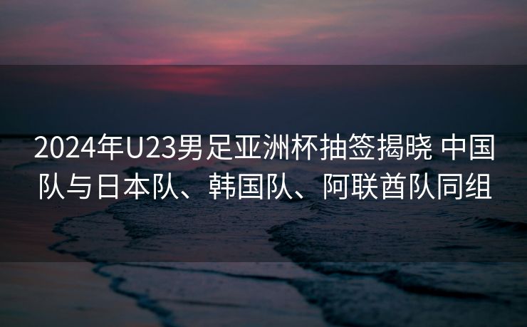 2024年U23男足亚洲杯抽签揭晓 中国队与日本队、韩国队、阿联酋队同组