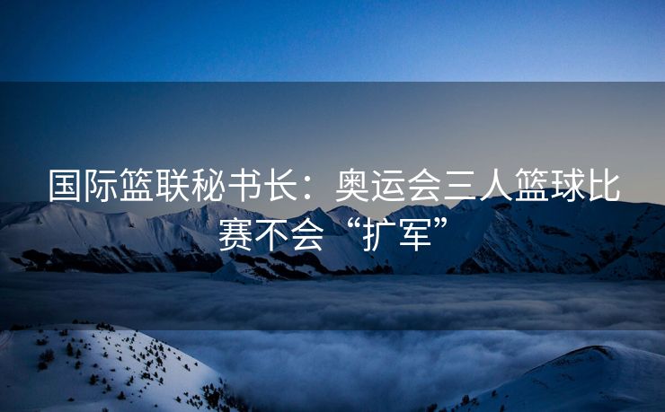 国际篮联秘书长：奥运会三人篮球比赛不会“扩军”