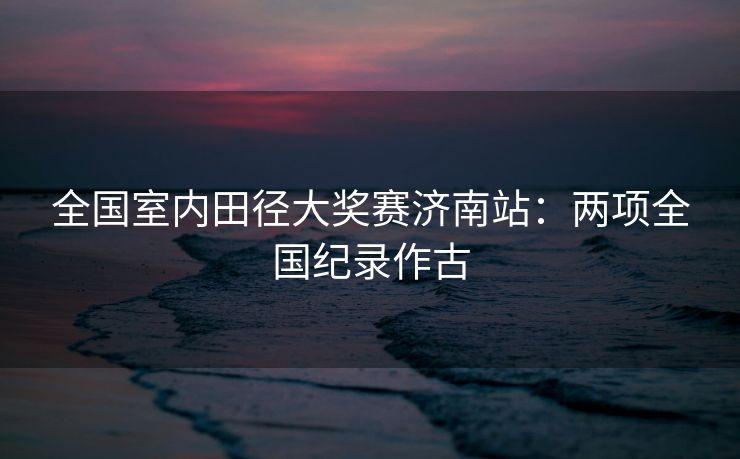 全国室内田径大奖赛济南站：两项全国纪录作古