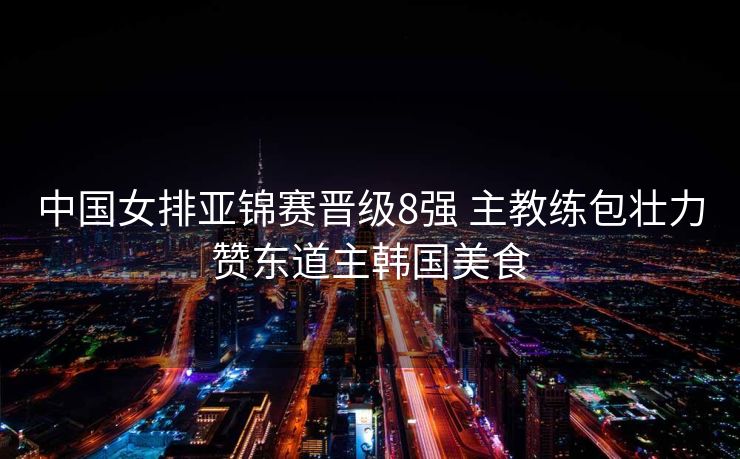 中国女排亚锦赛晋级8强 主教练包壮力赞东道主韩国美食