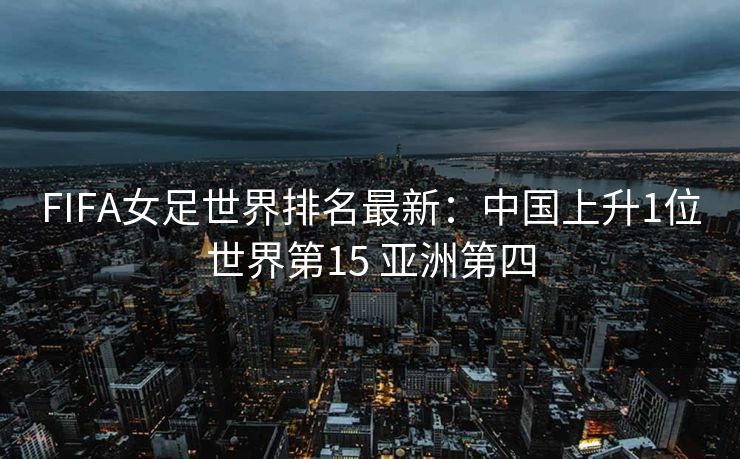 FIFA女足世界排名最新：中国上升1位世界第15 亚洲第四