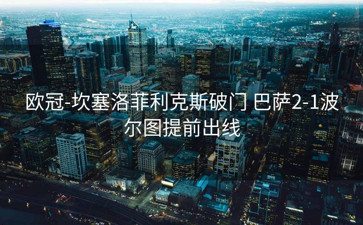 欧冠-坎塞洛菲利克斯破门 巴萨2-1波尔图提前出线
