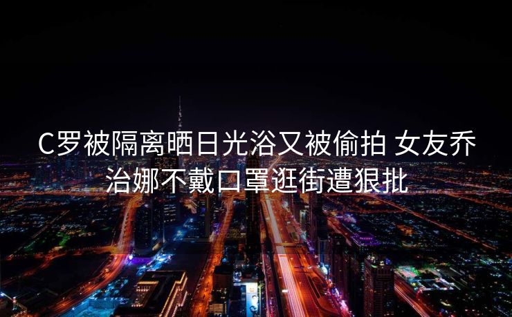 C罗被隔离晒日光浴又被偷拍 女友乔治娜不戴口罩逛街遭狠批