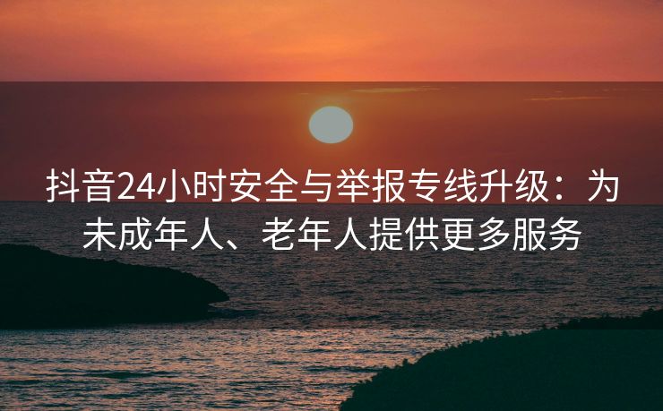 抖音24小时安全与举报专线升级：为未成年人、老年人提供更多服务