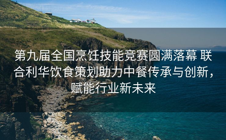 第九届全国烹饪技能竞赛圆满落幕 联合利华饮食策划助力中餐传承与创新，赋能行业新未来