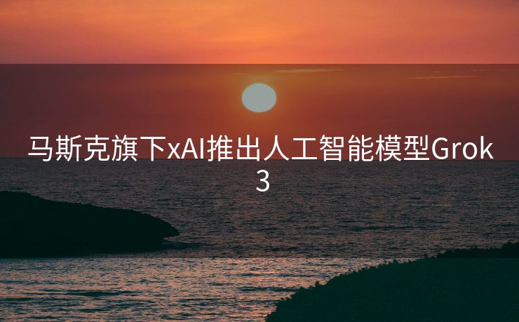 马斯克旗下xAI推出人工智能模型Grok 3