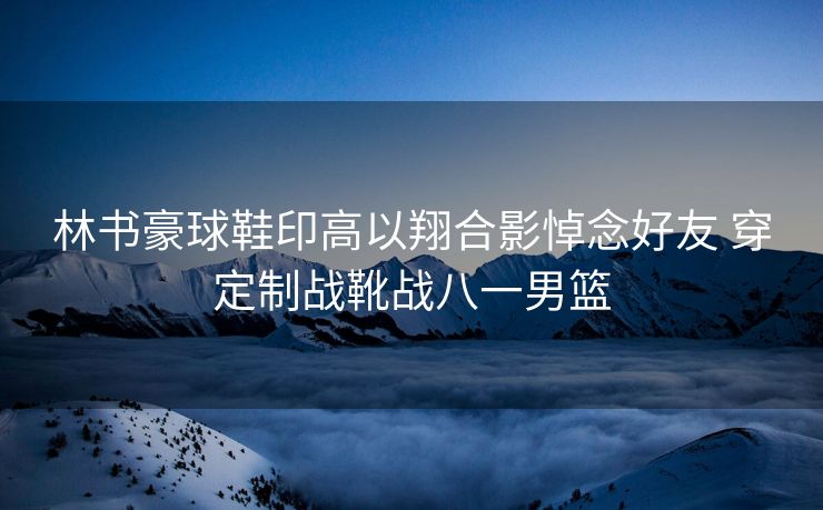 林书豪球鞋印高以翔合影悼念好友 穿定制战靴战八一男篮