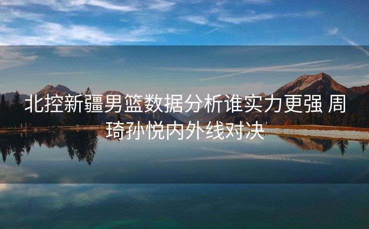北控新疆男篮数据分析谁实力更强 周琦孙悦内外线对决