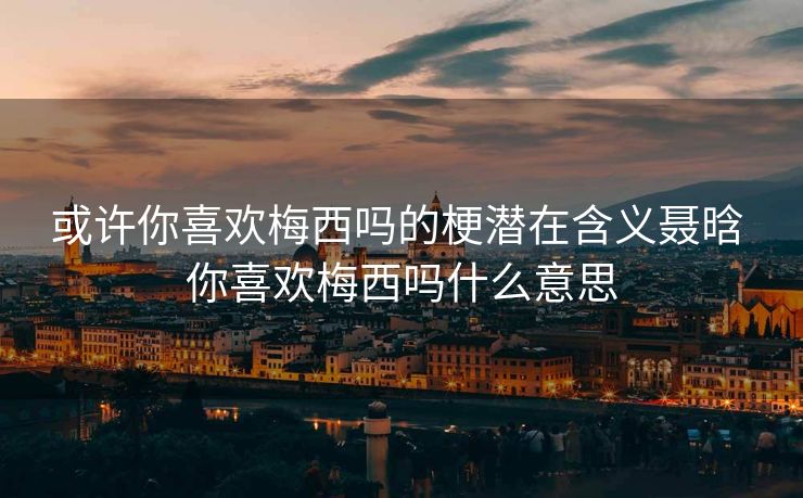 或许你喜欢梅西吗的梗潜在含义聂晗 你喜欢梅西吗什么意思