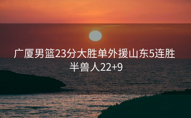 广厦男篮23分大胜单外援山东5连胜 半兽人22+9