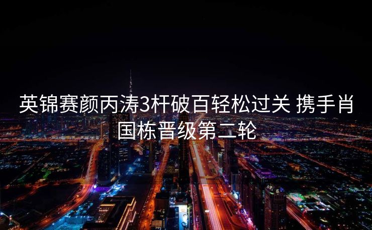 英锦赛颜丙涛3杆破百轻松过关 携手肖国栋晋级第二轮