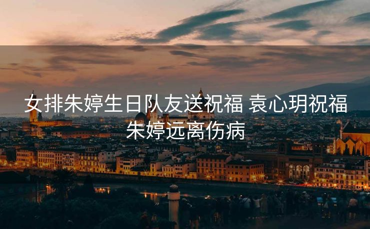 女排朱婷生日队友送祝福 袁心玥祝福朱婷远离伤病