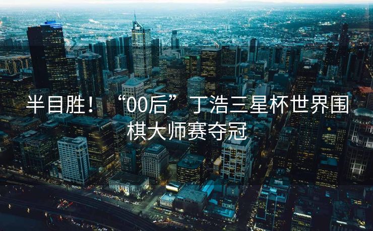 半目胜！“00后”丁浩三星杯世界围棋大师赛夺冠