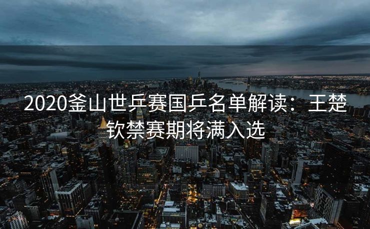 2020釜山世乒赛国乒名单解读：王楚钦禁赛期将满入选