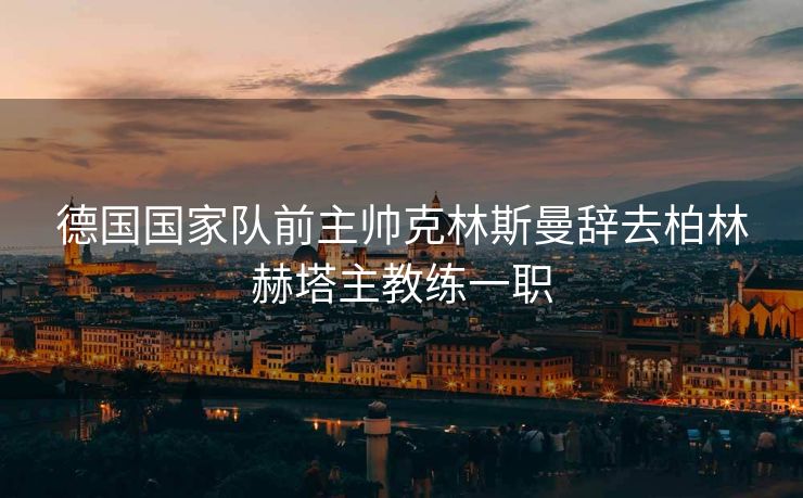 德国国家队前主帅克林斯曼辞去柏林赫塔主教练一职