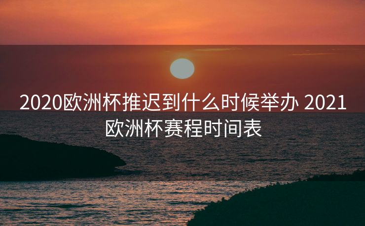 2020欧洲杯推迟到什么时候举办 2021欧洲杯赛程时间表