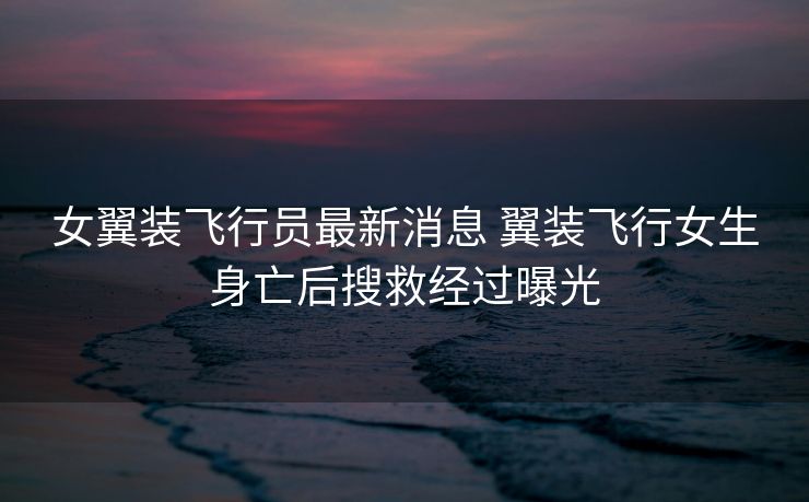 女翼装飞行员最新消息 翼装飞行女生身亡后搜救经过曝光