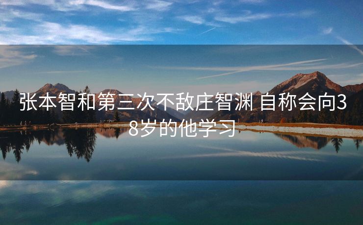 张本智和第三次不敌庄智渊 自称会向38岁的他学习