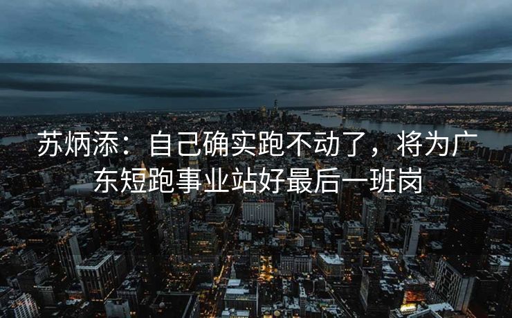 苏炳添：自己确实跑不动了，将为广东短跑事业站好最后一班岗