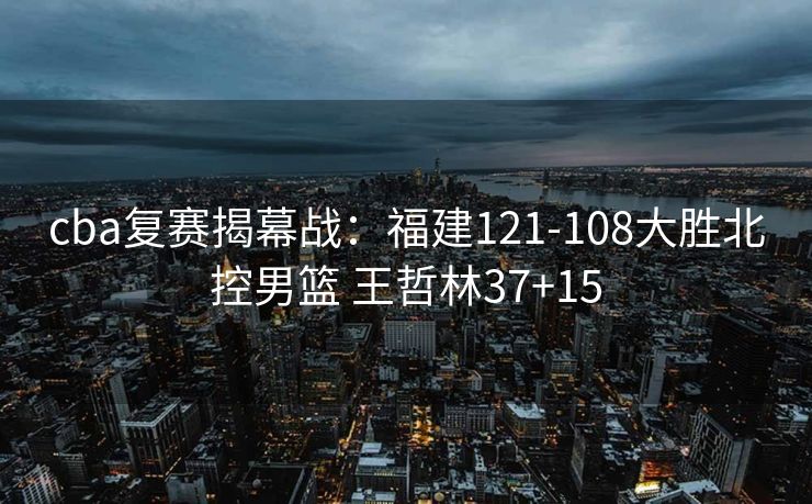 cba复赛揭幕战：福建121-108大胜北控男篮 王哲林37+15