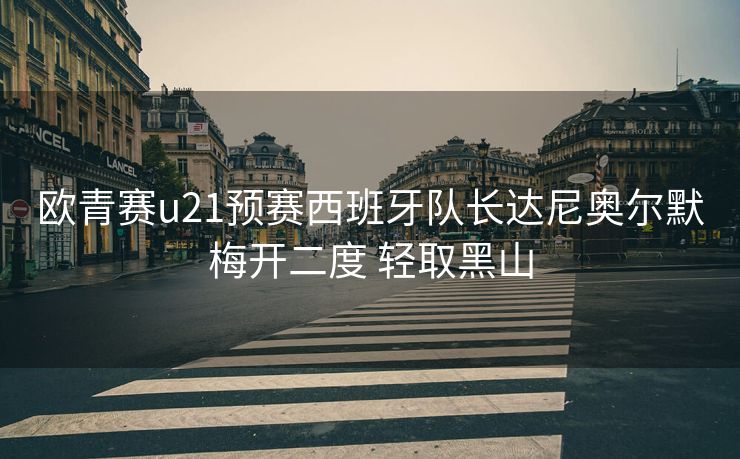 欧青赛u21预赛西班牙队长达尼奥尔默梅开二度 轻取黑山