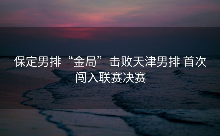 保定男排“金局”击败天津男排 首次闯入联赛决赛