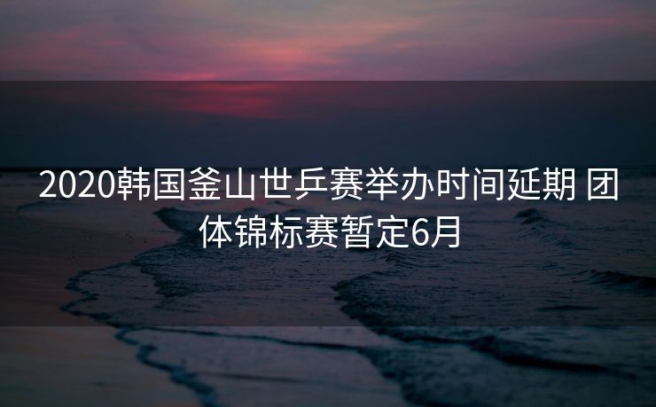 2020韩国釜山世乒赛举办时间延期 团体锦标赛暂定6月