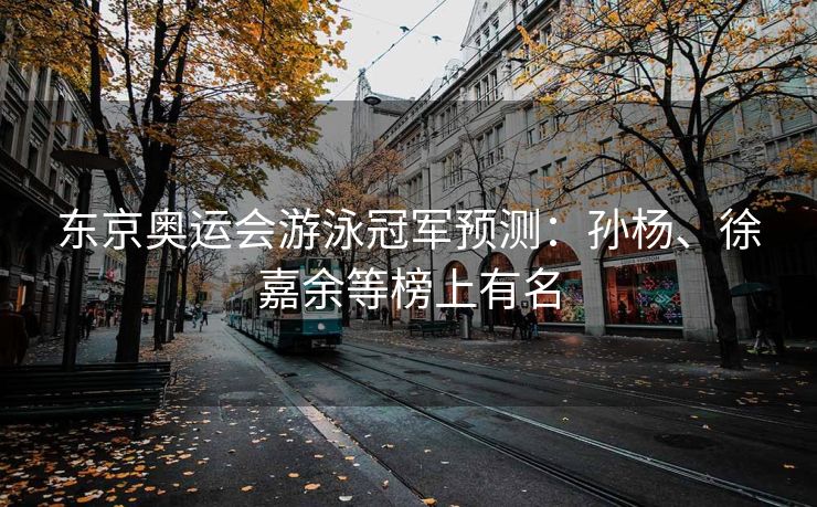东京奥运会游泳冠军预测：孙杨、徐嘉余等榜上有名