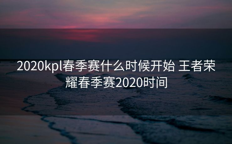 2020kpl春季赛什么时候开始 王者荣耀春季赛2020时间