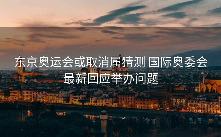 东京奥运会或取消属猜测 国际奥委会最新回应举办问题