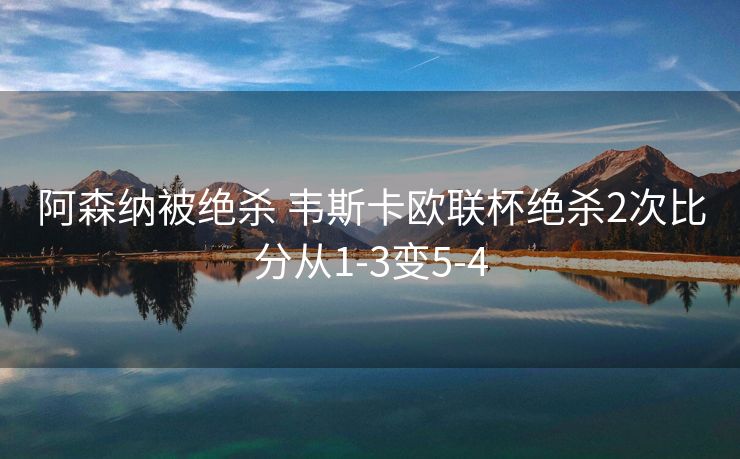 阿森纳被绝杀 韦斯卡欧联杯绝杀2次比分从1-3变5-4