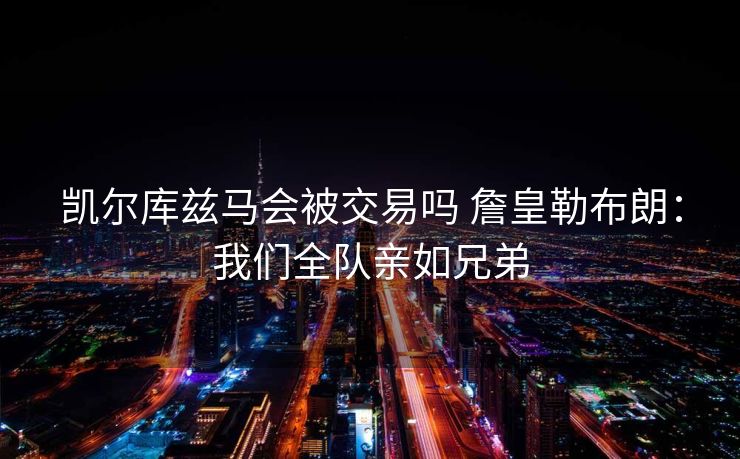 凯尔库兹马会被交易吗 詹皇勒布朗：我们全队亲如兄弟