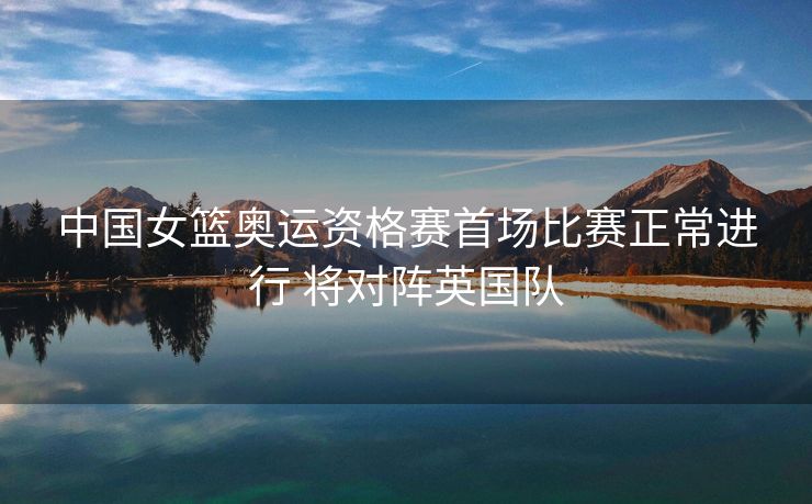 中国女篮奥运资格赛首场比赛正常进行 将对阵英国队