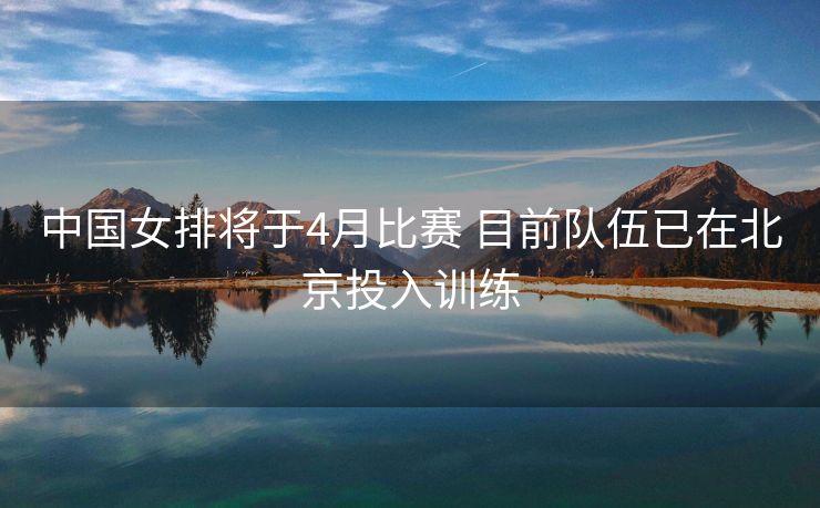 中国女排将于4月比赛 目前队伍已在北京投入训练