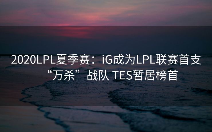 2020LPL夏季赛：iG成为LPL联赛首支“万杀”战队 TES暂居榜首