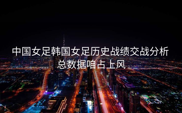 中国女足韩国女足历史战绩交战分析 总数据咱占上风