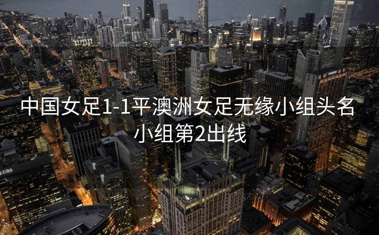 中国女足1-1平澳洲女足无缘小组头名 小组第2出线