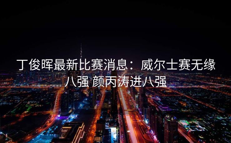 丁俊晖最新比赛消息：威尔士赛无缘八强 颜丙涛进八强