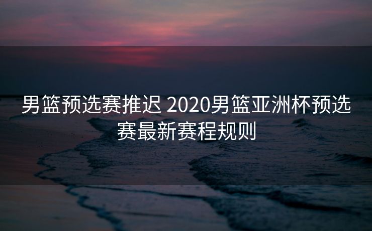 男篮预选赛推迟 2020男篮亚洲杯预选赛最新赛程规则