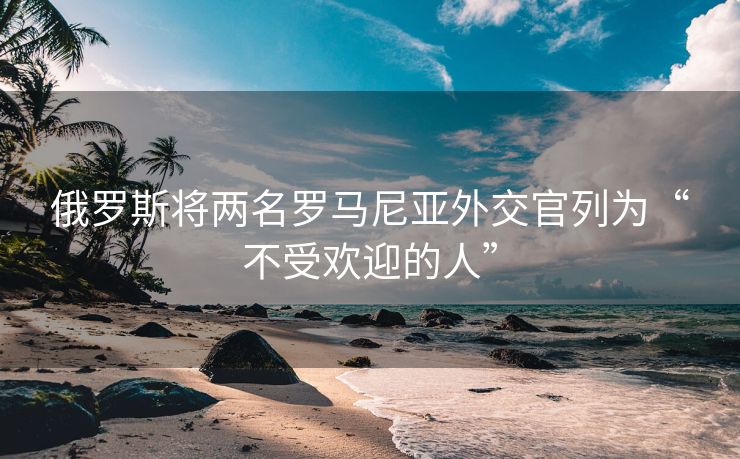 俄罗斯将两名罗马尼亚外交官列为“不受欢迎的人”