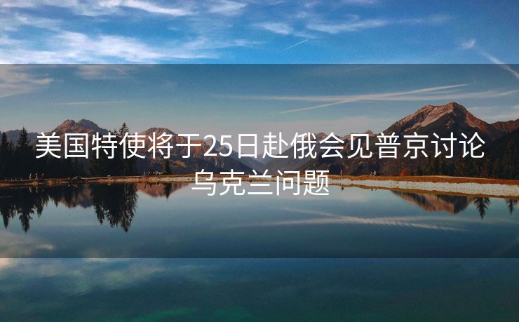 美国特使将于25日赴俄会见普京讨论乌克兰问题