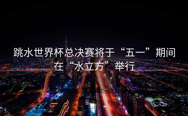 跳水世界杯总决赛将于“五一”期间在“水立方”举行