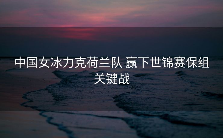 中国女冰力克荷兰队 赢下世锦赛保组关键战