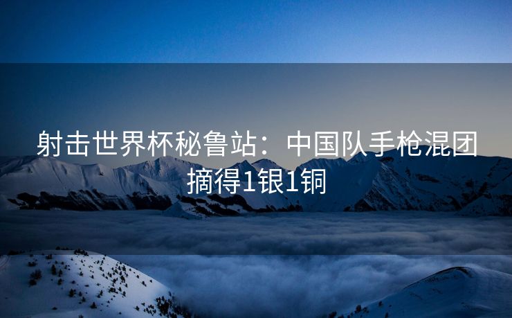 射击世界杯秘鲁站：中国队手枪混团摘得1银1铜