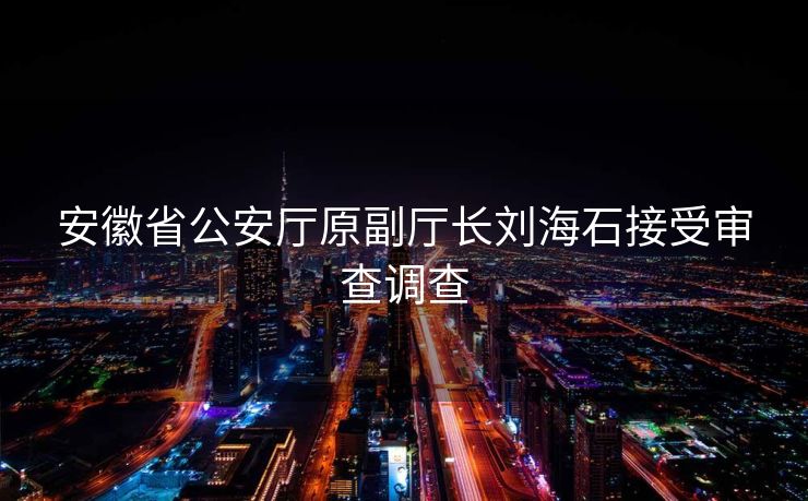 安徽省公安厅原副厅长刘海石接受审查调查