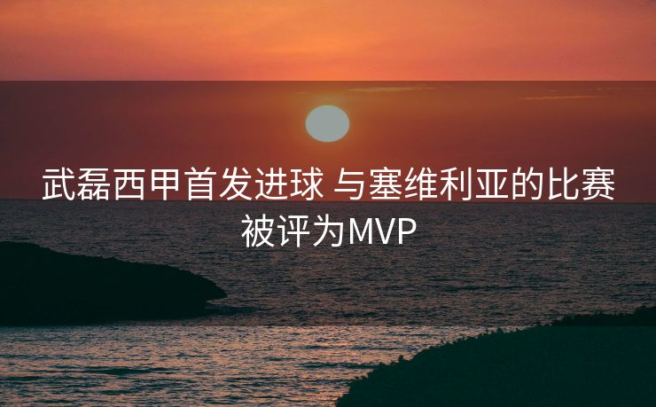 武磊西甲首发进球 与塞维利亚的比赛被评为MVP