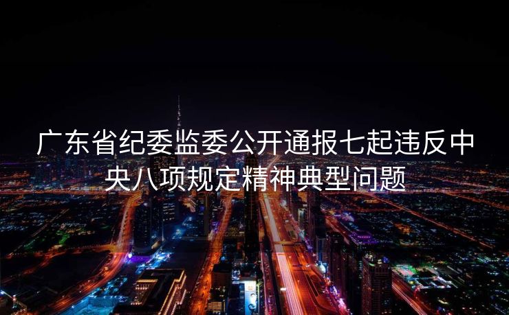 广东省纪委监委公开通报七起违反中央八项规定精神典型问题