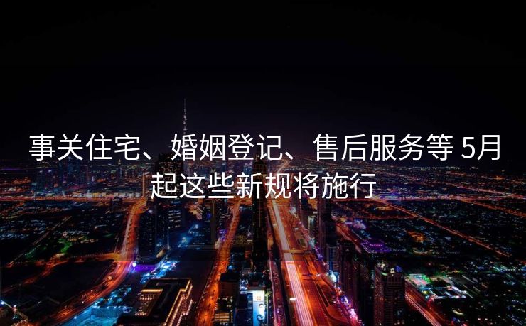 事关住宅、婚姻登记、售后服务等 5月起这些新规将施行
