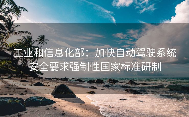 工业和信息化部：加快自动驾驶系统安全要求强制性国家标准研制